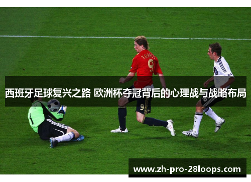 西班牙足球复兴之路 欧洲杯夺冠背后的心理战与战略布局