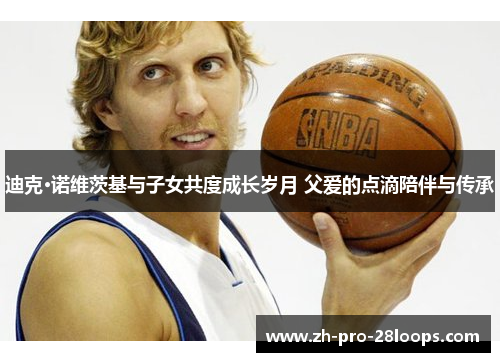 迪克·诺维茨基与子女共度成长岁月 父爱的点滴陪伴与传承 迪克·诺维茨基与子女共度成长岁月 父爱的点滴陪伴与传承