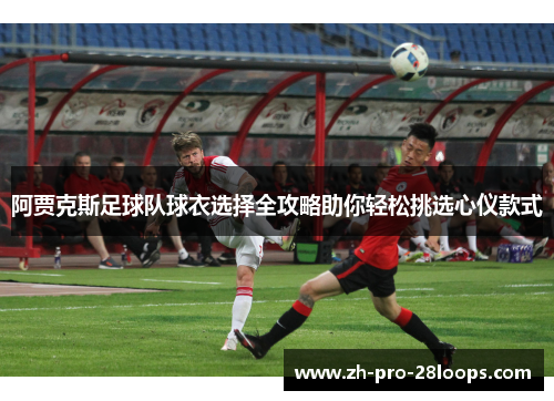 阿贾克斯足球队球衣选择全攻略助你轻松挑选心仪款式 阿贾克斯足球队球衣选择全攻略助你轻松挑选心仪款式
