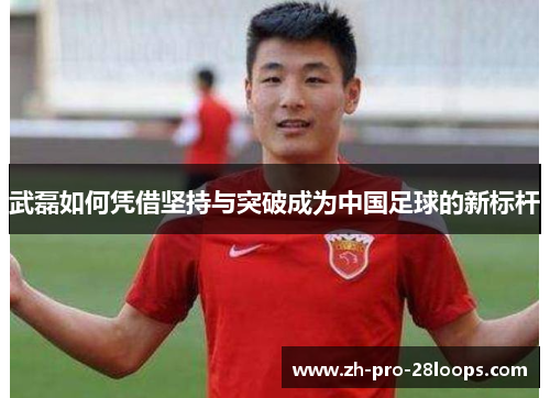 武磊如何凭借坚持与突破成为中国足球的新标杆 武磊如何凭借坚持与突破成为中国足球的新标杆